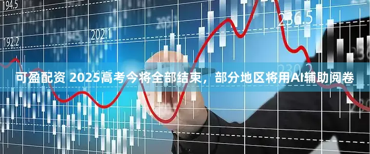 可盈配资 2025高考今将全部结束，部分地区将用AI辅助阅卷