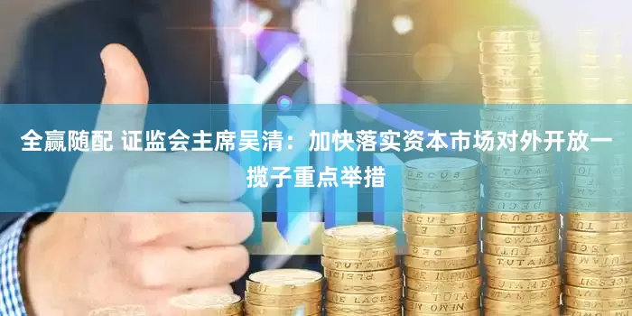 全赢随配 证监会主席吴清：加快落实资本市场对外开放一揽子重点举措