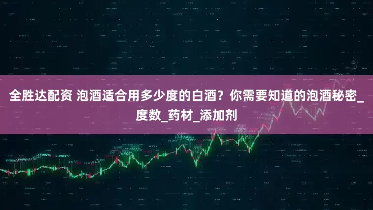 全胜达配资 泡酒适合用多少度的白酒？你需要知道的泡酒秘密_度数_药材_添加剂