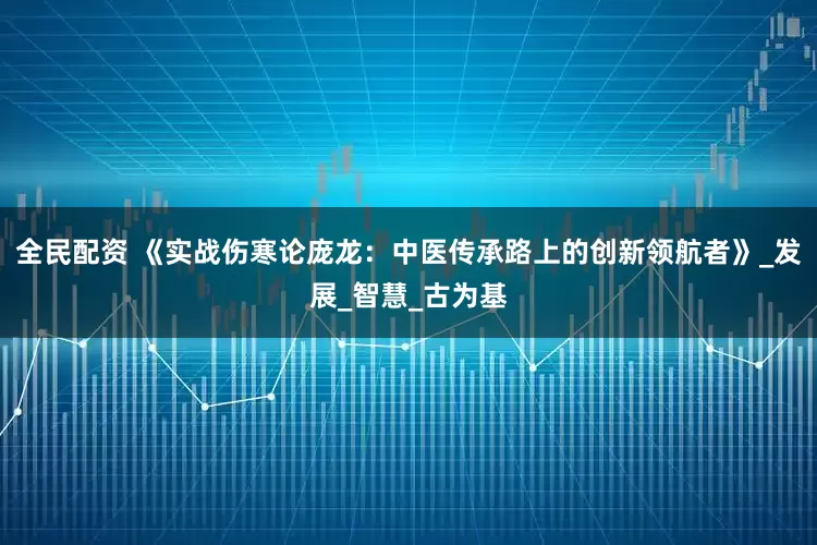 全民配资 《实战伤寒论庞龙：中医传承路上的创新领航者》_发展_智慧_古为基