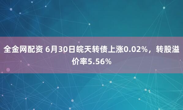 全金网配资 6月30日皖天转债上涨0.02%，转股溢价率5.56%