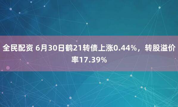 全民配资 6月30日鹤21转债上涨0.44%，转股溢价率17.39%