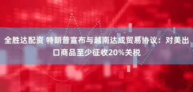全胜达配资 特朗普宣布与越南达成贸易协议：对美出口商品至少征收20%关税
