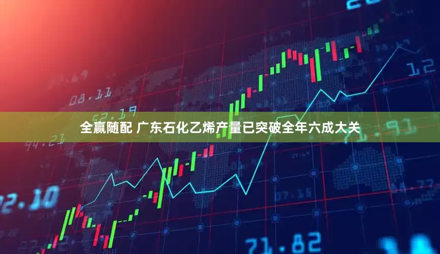 全赢随配 广东石化乙烯产量已突破全年六成大关