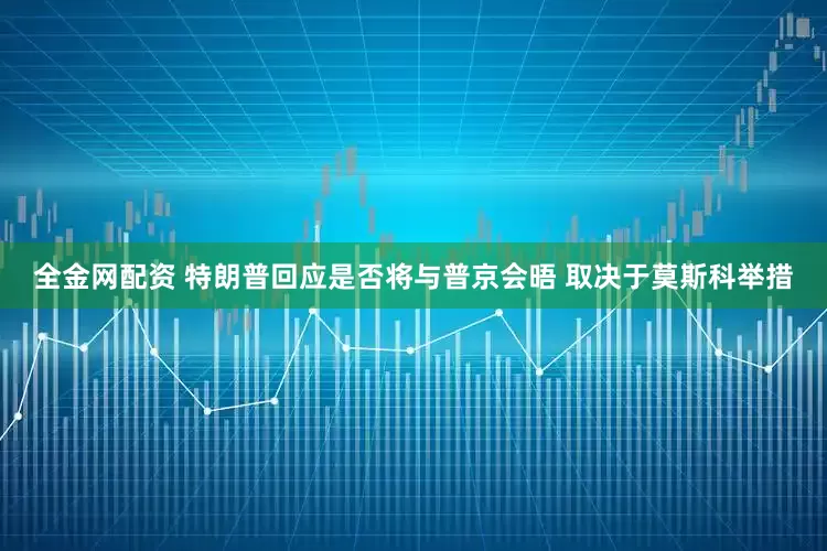 全金网配资 特朗普回应是否将与普京会晤 取决于莫斯科举措