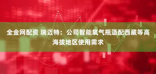 全金网配资 瑞迈特：公司智能氧气瓶适配西藏等高海拔地区使用需求