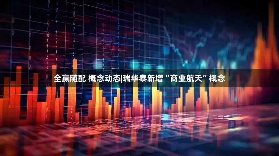 全赢随配 概念动态|瑞华泰新增“商业航天”概念
