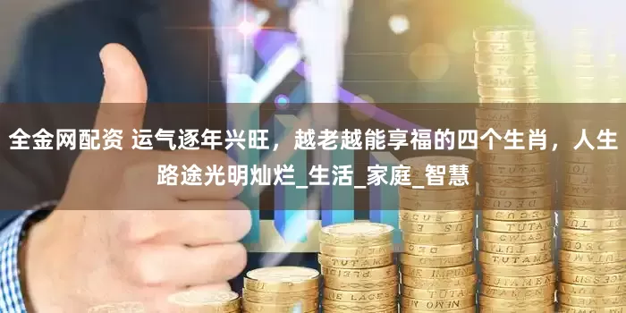 全金网配资 运气逐年兴旺，越老越能享福的四个生肖，人生路途光明灿烂_生活_家庭_智慧
