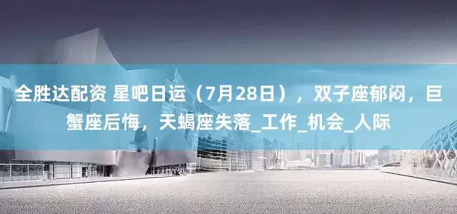 全胜达配资 星吧日运（7月28日），双子座郁闷，巨蟹座后悔，天蝎座失落_工作_机会_人际