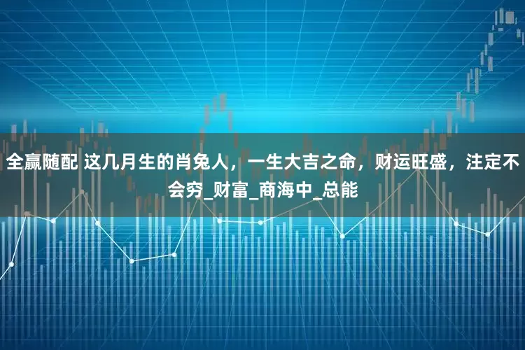 全赢随配 这几月生的肖兔人，一生大吉之命，财运旺盛，注定不会穷_财富_商海中_总能