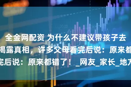 全金网配资 为什么不建议带孩子去旅行？医生妈妈揭露真相，许多父母看完后说：原来都错了！_网友_家长_地方时