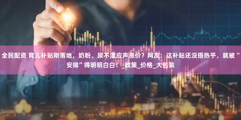全民配资 育儿补贴刚落地，奶粉、尿不湿应声涨价？网友：这补贴还没捂热乎，就被“安排”得明明白白！_政策_价格_大包装