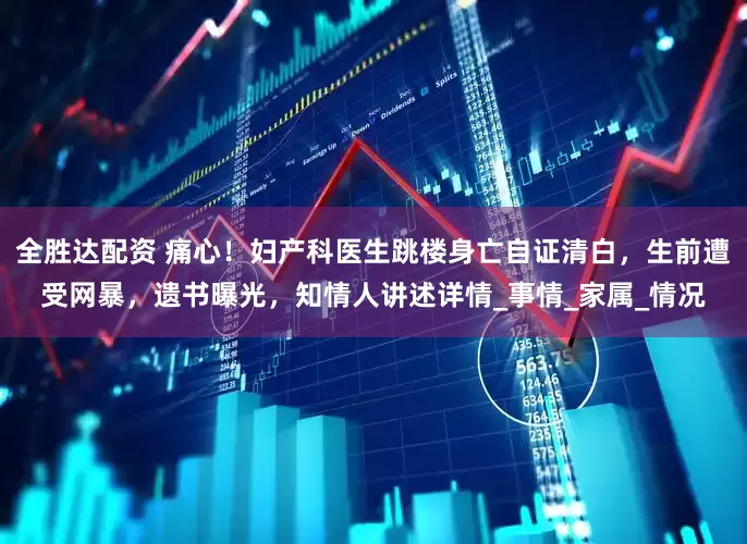 全胜达配资 痛心！妇产科医生跳楼身亡自证清白，生前遭受网暴，遗书曝光，知情人讲述详情_事情_家属_情况