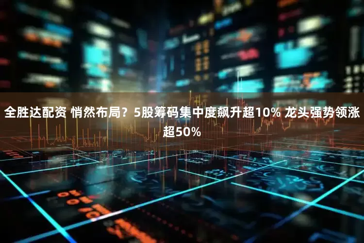 全胜达配资 悄然布局？5股筹码集中度飙升超10% 龙头强势领涨超50%