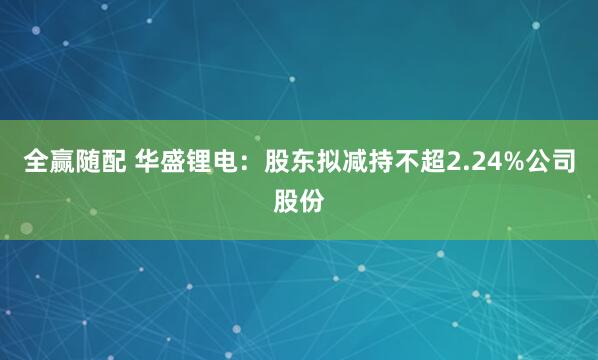 全赢随配 华盛锂电:股东拟减持不超2.24%公司股份