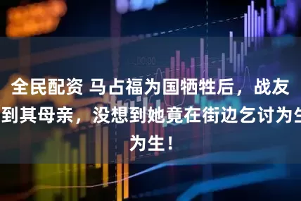全民配资 马占福为国牺牲后，战友找到其母亲，没想到她竟在街边乞讨为生！