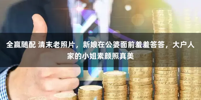 全赢随配 清末老照片，新娘在公婆面前羞羞答答，大户人家的小姐素颜照真美